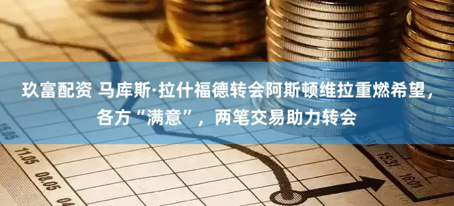 玖富配资 马库斯·拉什福德转会阿斯顿维拉重燃希望，各方“满意”，两笔交易助力转会