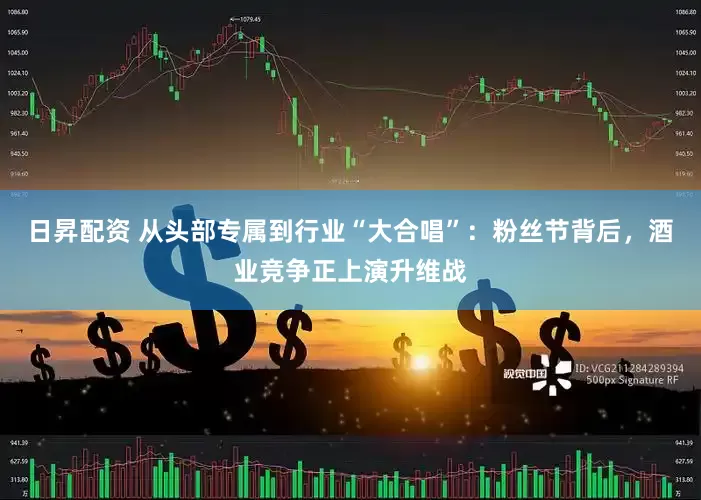 日昇配资 从头部专属到行业“大合唱”：粉丝节背后，酒业竞争正上演升维战