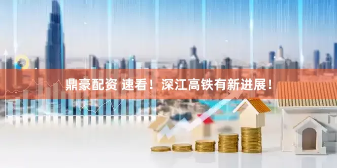 鼎豪配资 速看！深江高铁有新进展！
