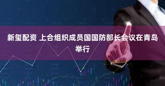 新玺配资 上合组织成员国国防部长会议在青岛举行