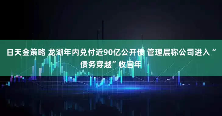 日天金策略 龙湖年内兑付近90亿公开债 管理层称公司进入“债务穿越”收官年