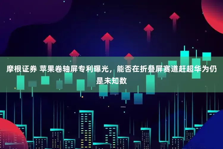 摩根证券 苹果卷轴屏专利曝光，能否在折叠屏赛道赶超华为仍是未知数