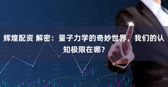 辉煌配资 解密：量子力学的奇妙世界，我们的认知极限在哪？