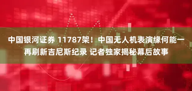 中国银河证券 11787架！中国无人机表演缘何能一再刷新吉尼斯纪录 记者独家揭秘幕后故事