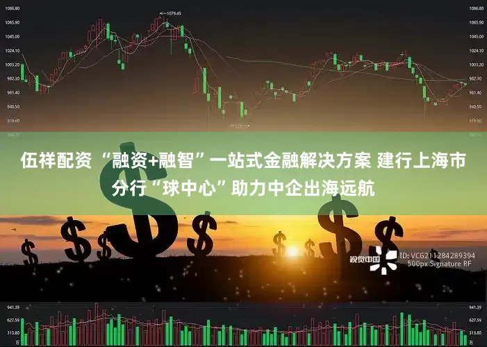 伍祥配资 “融资+融智”一站式金融解决方案 建行上海市分行“球中心”助力中企出海远航