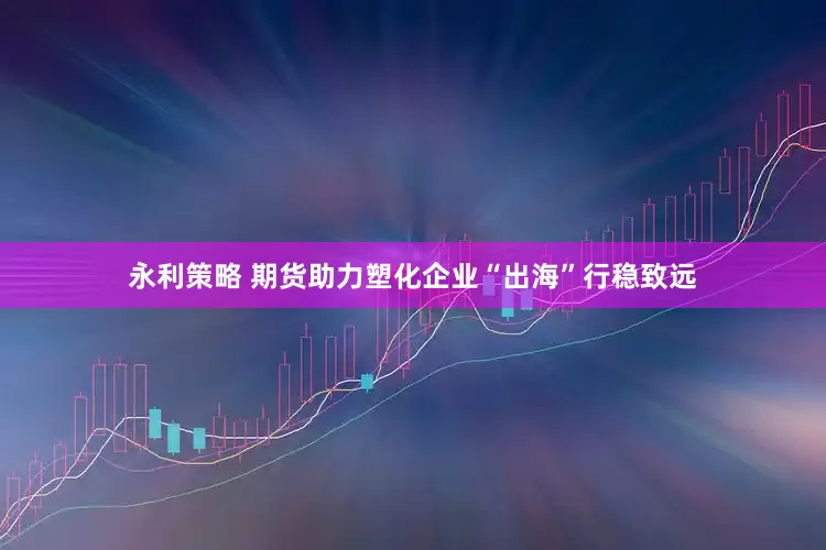 永利策略 期货助力塑化企业“出海”行稳致远