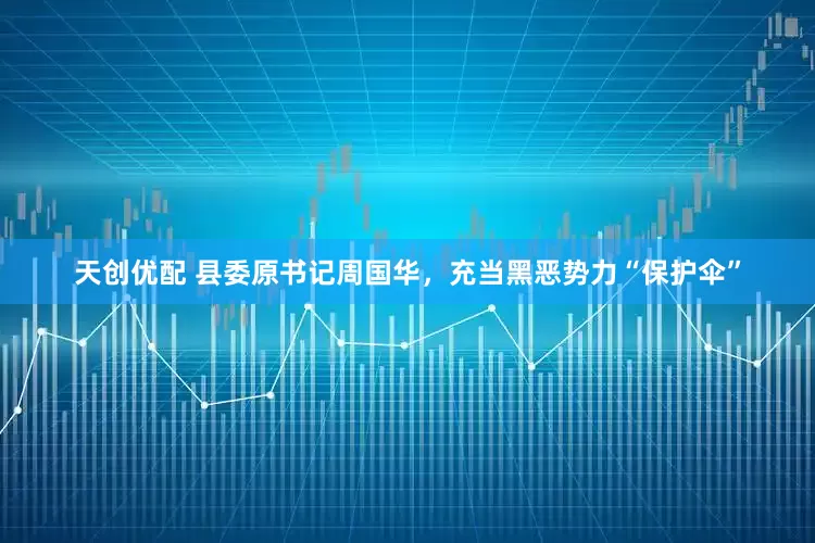 天创优配 县委原书记周国华，充当黑恶势力“保护伞”
