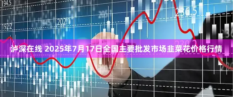 泸深在线 2025年7月17日全国主要批发市场韭菜花价格行情