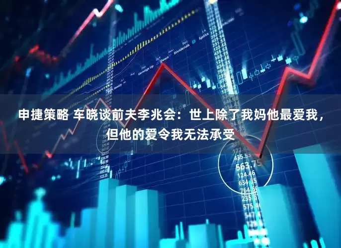 申捷策略 车晓谈前夫李兆会：世上除了我妈他最爱我，但他的爱令我无法承受