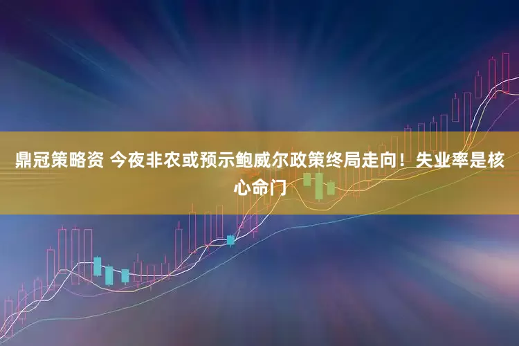 鼎冠策略资 今夜非农或预示鲍威尔政策终局走向！失业率是核心命门
