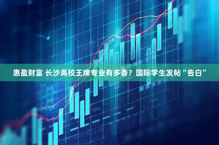 惠盈财富 长沙高校王牌专业有多香？国际学生发帖“告白”