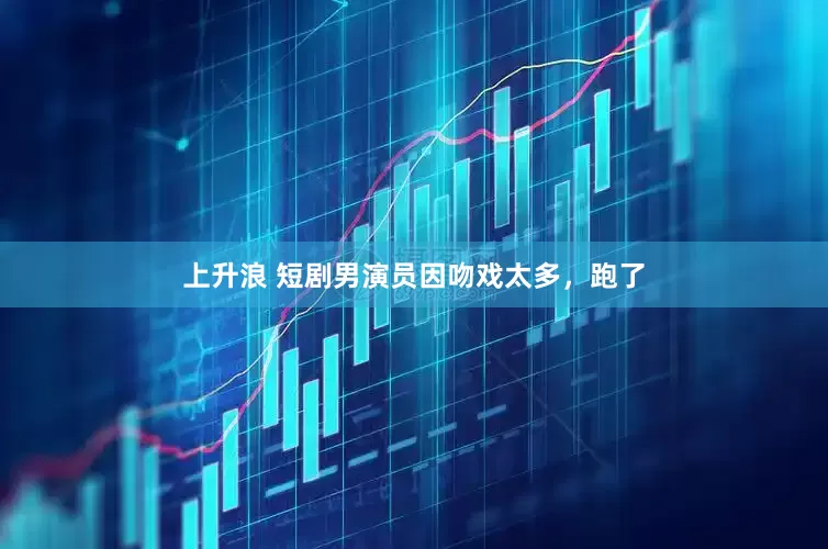 上升浪 短剧男演员因吻戏太多，跑了