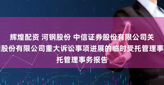 辉煌配资 河钢股份 中信证券股份有限公司关于河钢股份有限公司重大诉讼事项进展的临时受托管理事务报告