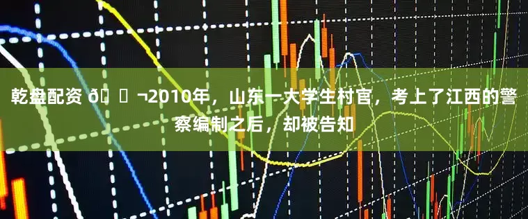 乾盘配资 🌬2010年,山东一大学生村官,考上了江西的警察编制之后,却被告知